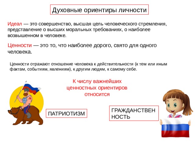 Духовные ориентиры личности Идеал — это совершенство, высшая цель человеческого стремления, представление о высших моральных требованиях, о наиболее возвышенном в человеке. Ценности — это то, что наиболее дорого, свято для одного человека. Ценности отражают отношение человека к действительности (к тем или иным фактам, событиям, явлениям), к другим людям, к самому себе. К числу важнейших ценностных ориентиров относится ГРАЖДАНСТВЕННОСТЬ ПАТРИОТИЗМ 