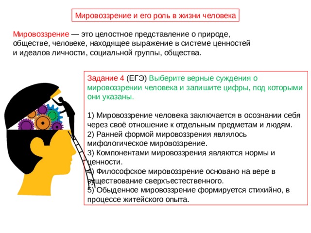Мировоззрение и его роль в жизни человека Мировоззрение — это целостное представление о природе, обществе, человеке, находящее выражение в системе ценностей и идеалов личности, социальной группы, общества. Задание 4 (ЕГЭ) Выберите верные суждения о мировоззрении человека и запишите цифры, под которыми они указаны. 1) Мировоззрение человека заключается в осознании себя через своё отношение к отдельным предметам и людям. 2) Ранней формой мировоззрения являлось мифологическое мировоззрение. 3) Компонентами мировоззрения являются нормы и ценности. 4) Философское мировоззрение основано на вере в существование сверхъестественного. 5) Обыденное мировоззрение формируется стихийно, в процессе житейского опыта. 