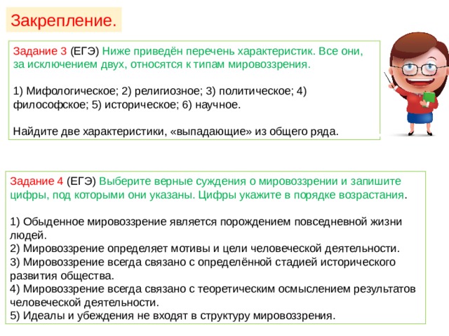 Закрепление. Задание 3 (ЕГЭ) Ниже приведён перечень характеристик. Все они, за исключением двух, относятся к типам мировоззрения. 1) Мифологическое; 2) религиозное; 3) политическое; 4) философское; 5) историческое; 6) научное. Найдите две характеристики, «выпадающие» из общего ряда. Задание 4 (ЕГЭ) Выберите верные суждения о мировоззрении и запишите цифры, под которыми они указаны. Цифры укажите в порядке возрастания . 1) Обыденное мировоззрение является порождением повседневной жизни людей. 2) Мировоззрение определяет мотивы и цели человеческой деятельности. 3) Мировоззрение всегда связано с определённой стадией исторического развития общества. 4) Мировоззрение всегда связано с теоретическим осмыслением результатов человеческой деятельности. 5) Идеалы и убеждения не входят в структуру мировоззрения. 