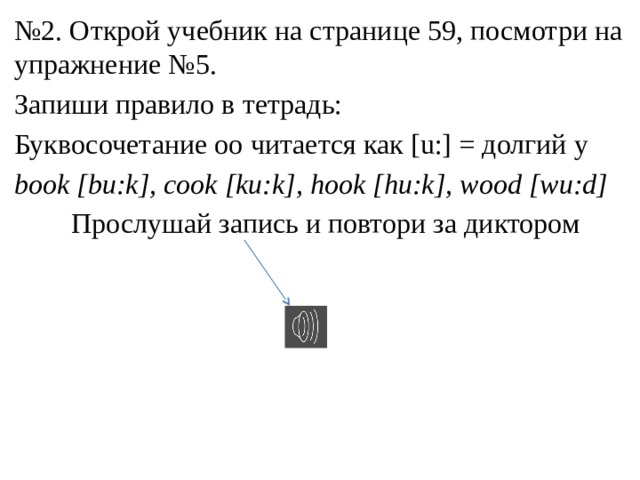 № 2. Открой учебник на странице 59, посмотри на упражнение №5. Запиши правило в тетрадь: Буквосочетание oo читается как [u:] = долгий у book [bu:k], cook [ku:k], hook [hu:k], wood [wu:d]  Прослушай запись и повтори за диктором 