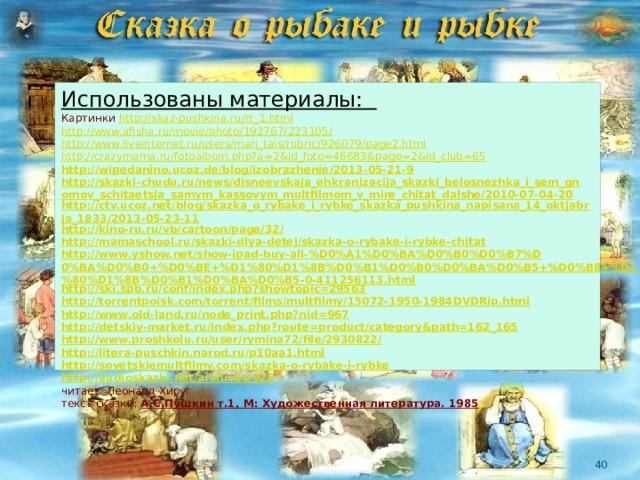 Использованы материалы: Картинки http://skaz-pushkina.ru/rr_1.html http://www.afisha.ru/movie/photo/192767/223105/ http://www.liveinternet.ru/users/mari_tais/rubric/926079/page2.html http://crazymama.ru/fotoalbom.php?a=2&id_foto=46683&page=2&id_club=65 http://wipedanino.ucoz.de/blog/izobrazhenie/2013-05-21-9 http://skazki-chudu.ru/news/disneevskaja_ehkranizacija_skazki_belosnezhka_i_sem_gnomov_schitaetsja_samym_kassovym_multfilmom_v_mire_chitat_dalshe/2010-07-04-20 http://ctv.ucoz.net/blog/skazka_o_rybake_i_rybke_skazka_pushkina_napisana_14_oktjabrja_1833/2013-05-23-11 http://kino-ru.ru/vb/cartoon/page/32/ http://mamaschool.ru/skazki-dlya-detej/skazka-o-rybake-i-rybke-chitat http://www.yshow.net/show-ipad-buy-all-%D0%A1%D0%BA%D0%B0%D0%B7%D0%BA%D0%B0+%D0%BE+%D1%80%D1%8B%D0%B1%D0%B0%D0%BA%D0%B5+%D0%B8+%D1%80%D1%8B%D0%B1%D0%BA%D0%B5-0-411256113.html http://ski.spb.ru/conf/index.php?showtopic=29563 http://torrentpoisk.com/torrent/films/multfilmy/15072-1950-1984DVDRip.html http://www.old-land.ru/node_print.php?nid=967 http://detskiy-market.ru/index.php?route=product/category&path=162_165 http://www.proshkolu.ru/user/rymina72/file/2930822/ http://litera-puschkin.narod.ru/p10aa1.html http://sovetskiemultfilmy.com/skazka-o-rybake-i-rybke http://audioskazki.net/archives/925 читает Леонард Хируг текст сказки: А.С.Пушкин т.1, М: Художественная литература. 1985  
