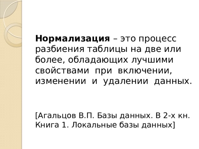 Нормализация – это процесс разбиения таблицы на две или более, обладающих лучшими свойствами при включении, изменении и удалении данных. [Агальцов В.П. Базы данных. В 2-х кн. Книга 1. Локальные базы данных] 