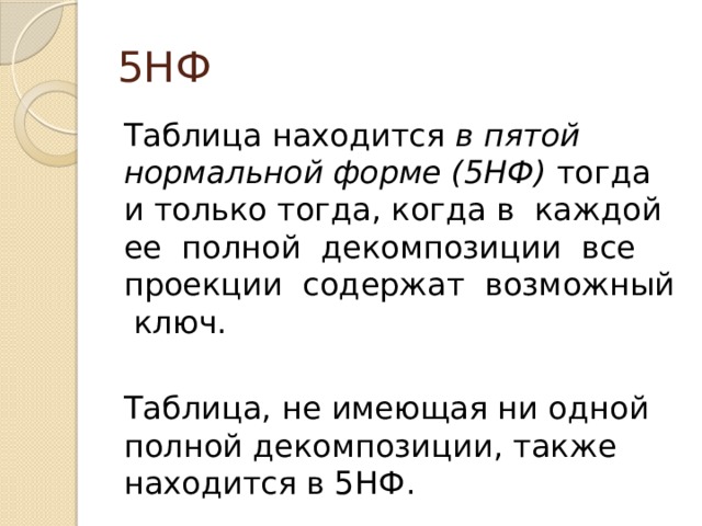 5НФ Таблица находится в пятой нормальной форме (5НФ) тогда и только тогда, когда в каждой ее полной декомпозиции все проекции содержат возможный ключ. Таблица, не имеющая ни одной полной декомпозиции, также находится в 5НФ. 