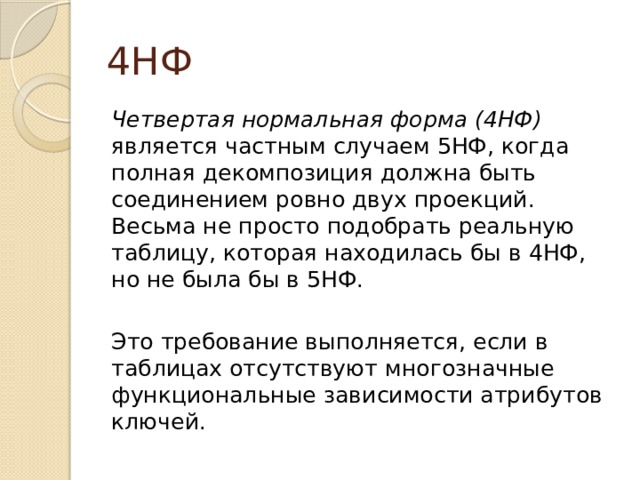 4НФ Четвертая нормальная форма (4НФ) является частным случаем 5НФ, когда полная декомпозиция должна быть соединением ровно двух проекций. Весьма не просто подобрать реальную таблицу, которая находилась бы в 4НФ, но не была бы в 5НФ. Это требование выполняется, если в таблицах отсутствуют многозначные функциональные зависимости атрибутов ключей. 