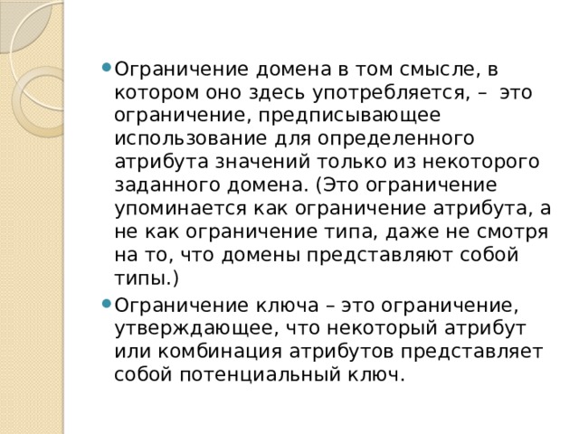 Ограничение домена в том смысле, в котором оно здесь употребляется, – это ограничение, предписывающее использование для определенного атрибута значений только из некоторого заданного домена. (Это ограничение упоминается как ограничение атрибута, а не как ограничение типа, даже не смотря на то, что домены представляют собой типы.) Ограничение ключа – это ограничение, утверждающее, что некоторый атрибут или комбинация атрибутов представляет собой потенциальный ключ. 