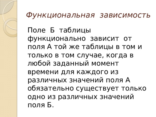 Функциональная зависимость Поле Б таблицы функционально зависит от поля А той же таблицы в том и только в том случае, когда в любой заданный момент времени для каждого из различных значений поля А обязательно существует только одно из различных значений поля Б. 