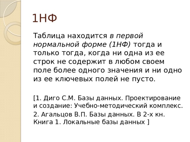 1НФ Таблица находится в первой нормальной форме (1НФ) тогда и только тогда, когда ни одна из ее строк не содержит в любом своем поле более одного значения и ни одно из ее ключевых полей не пусто. [1. Диго С.М. Базы данных. Проектирование и создание: Учебно-методический комплекс. 2. Агальцов В.П. Базы данных. В 2-х кн. Книга 1. Локальные базы данных ] 