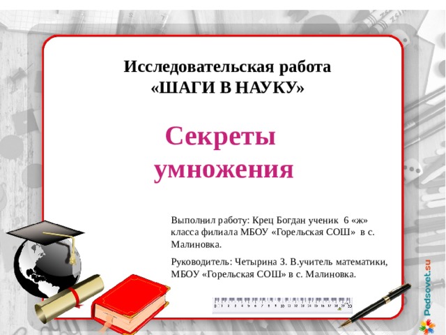 Исследовательская работа «ШАГИ В НАУКУ» Секреты умножения Выполнил работу: Крец Богдан ученик 6 «ж» класса филиала МБОУ «Горельская СОШ» в с. Малиновка. Руководитель: Четырина З. В.учитель математики, МБОУ «Горельская СОШ» в с. Малиновка.