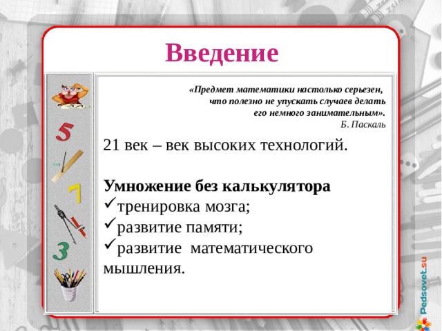 Введение 21 век – век высоких технологий. Умножение без калькулятора тренировка мозга; развитие памяти; развитие математического мышления. «Предмет математики настолько серьезен,  что полезно не упускать случаев делать  его немного занимательным». Б. Паскаль Надо было лишь уметь делить и умножать на 2