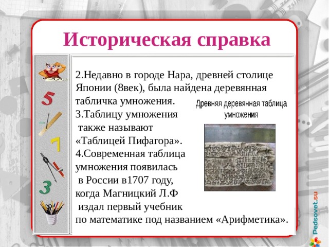 Историческая справка 2.Недавно в городе Нара, древней столице Японии (8век), была найдена деревянная табличка умножения. 3.Таблицу умножения  также называют «Таблицей Пифагора». 4.Современная таблица умножения появилась  в России в1707 году, когда Магницкий Л.Ф  издал первый учебник по математике под названием «Арифметика». 37 х 32 37 ………. 32 74 ………. 16 148 ……….. 8 296 ……….. 4 529 ……….. 2 1184 ……….1 37 х 32 = 1184 Надо было лишь уметь делить и умножать на 2