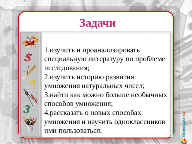 Задачи 1.изучить и проанализировать специальную литературу по проблеме исследования; 2.изучить историю развития умножения натуральных чисел; 3.найти как можно больше необычных способов умножения; 4.рассказать о новых способах умножения и научить одноклассников ими пользоваться. Надо было лишь уметь делить и умножать на 2