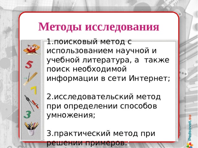 Методы  исследования 1.поисковый метод с использованием научной и учебной литература, а также поиск необходимой информации в сети Интернет; 2.исследовательский метод при определении способов умножения; 3.практический метод при решении примеров. ;