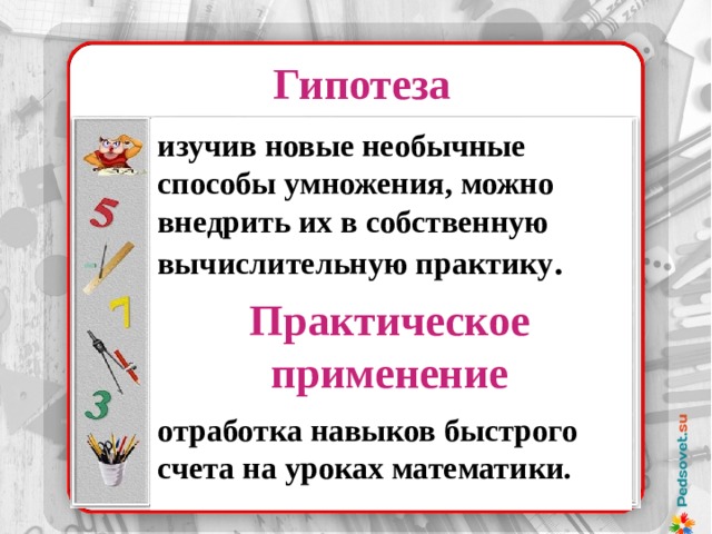 Гипотеза    изучив новые необычные способы умножения, можно внедрить их в собственную вычислительную практику .    отработка навыков быстрого счета на уроках математики. . 37 х 32 37 ………. 32 74 ………. 16 148 ……….. 8 296 ……….. 4 529 ……….. 2 1184 ……….1 37 х 32 = 1184 Практическое применение Надо было лишь уметь делить и умножать на 2