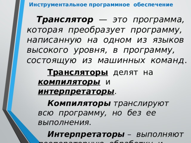 Инструментальное программное обеспечение Транслятор — это программа, которая преобразует программу, написанную на одном из языков высокого уровня, в программу, состоящую из машинных команд . Трансляторы делят на компиляторы и интерпретаторы . Компиляторы транслируют всю программу, но без ее выполнения. Интерпретаторы – выполняют пооператорную обработку и выполнение программы. 