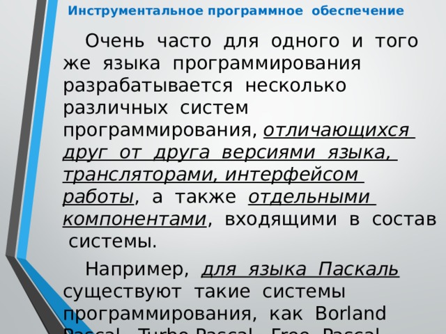 Инструментальное программное обеспечение Очень часто для одного и того же языка программирования разрабатывается несколько различных систем программирования, отличающихся друг от друга версиями языка, трансляторами, интерфейсом работы , а также отдельными компонентами , входящими в состав системы. Например, для языка Паскаль  существуют такие системы программирования, как Borland Pascal, Turbo Pascal, Free Pascal, Pascal ABC и некоторые другие. 