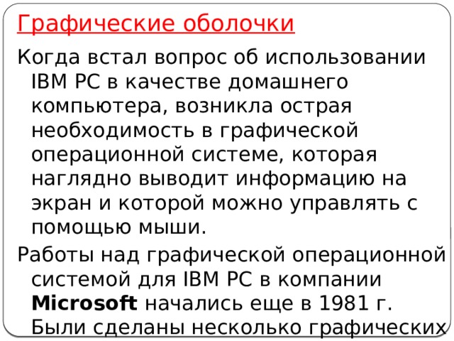 Графические оболочки Когда встал вопрос об использовании IВМ РС в качестве домашнего компьютера, возникла острая необходимость в графической операционной системе, которая наглядно выводит информацию на экран и которой можно управлять с помощью мыши. Работы над графической операционной системой для IВМ РС в компании Microsoft начались еще в 1981 г. Были сделаны несколько графических оболочек Windows 1.0, Windows 2.0, Windows 3.0, Windows 3.1, , Windows 3.11. 