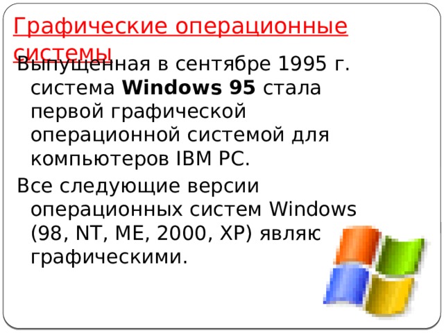 Графические операционные системы Выпущенная в сентябре 1995 г. система Windows 95 стала первой графической операционной системой для компьютеров IВМ РС. Все следующие версии операционных систем Windows (98, NT, ME, 2000, XP) являются графическими. 