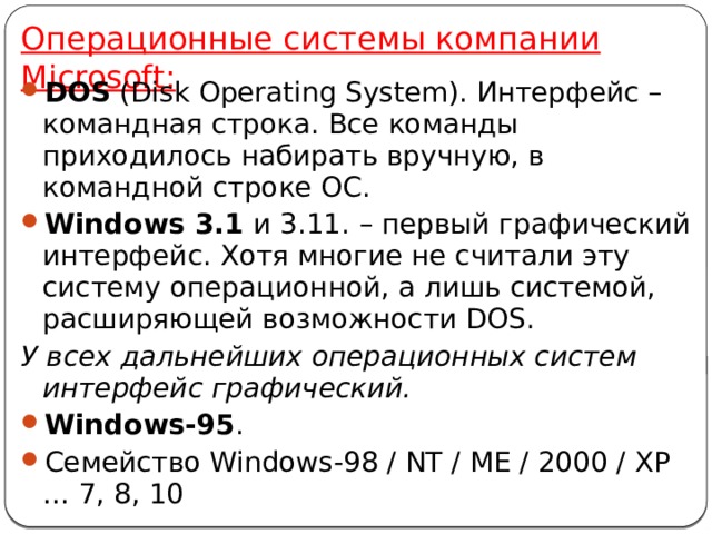 Операционные системы компании Microsoft: DOS (Disk Operating System). Интерфейс – командная строка. Все команды приходилось набирать вручную, в командной строке ОС. Windows 3.1 и 3.11. – первый графический интерфейс. Хотя многие не считали эту систему операционной, а лишь системой, расширяющей возможности DOS. У всех дальнейших операционных систем интерфейс графический. Windows-95 . Семейство Windows-98 / NT / ME / 2000 / XP … 7, 8, 10 