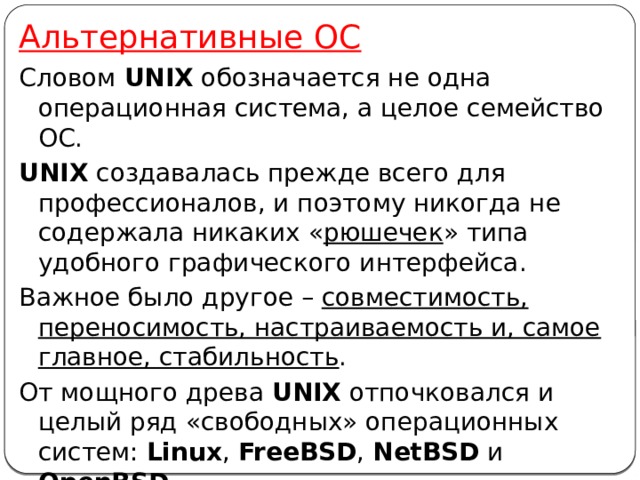 Альтернативные ОС Словом UNIX обозначается не одна операционная система, а целое семейство ОС. UNIX создавалась прежде всего для профессионалов, и поэтому никогда не содержала никаких « рюшечек » типа удобного графического интерфейса. Важное было другое – совместимость, переносимость, настраиваемость и, самое главное, стабильность . От мощного древа UNIX отпочковался и целый ряд «свободных» операционных систем: Linux , FreeBSD , NetBSD и OpenBSD . Также существуют и другие альтернативные операционные системы. 