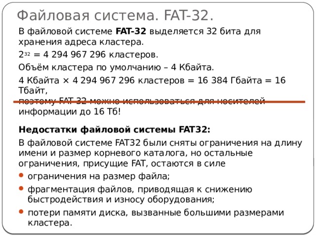 Файловая система. FAT-32.  В файловой системе FAT-32 выделяется 32 бита для хранения адреса кластера.  2 32 = 4 294 967 296 кластеров.  Объём кластера по умолчанию – 4 Кбайта.  4 Кбайта × 4 294 967 296 кластеров = 16 384 Гбайта = 16 Тбайт,  поэтому FAT-32 можно использоваться для носителей информации до 16 Тб!    Недостатки файловой системы FAT32:   В файловой системе FAT32 были сняты ограничения на длину имени и размер корневого каталога, но остальные ограничения, присущие FAT, остаются в силе ограничения на размер файла; фрагментация файлов, приводящая к снижению быстродействия и износу оборудования; потери памяти диска, вызванные большими размерами кластера. 