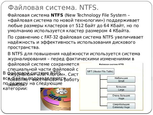 Файловая система. NTFS.  Файловая система NTFS (New Technology File System – «файловая система по новой технологии») поддерживает любые размеры кластеров от 512 байт до 64 Кбайт, но по умолчанию используется кластер размером 4 Кбайта.  По сравнению с FAT-32 файловая система NTFS увеличивает надёжность и эффективность использования дискового пространства.  В NTFS для повышения надёжности используется система журналирования – перед фактическими изменениями в файловой системе сохраняется список этих изменений в специальной части файловой системы, называемой «журналом» или «логом». Система восстановления позволяет восстановить работу ОС после критических ошибок. В файловой системе NTFS все файлы подразделяются по размеру на следующие категории: 