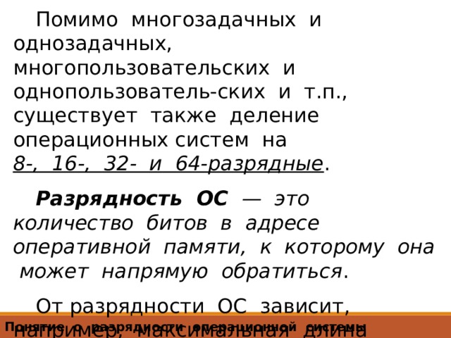 Помимо многозадачных и однозадачных, многопользовательских и однопользователь-ских и т.п., существует также деление операционных систем на  8-, 16-, 32- и 64-разрядные . Разрядность ОС — это количество битов в адресе оперативной памяти, к которому она может напрямую обратиться . От разрядности ОС зависит, например, максимальная длина имени файла, количество вложенных папок и ряд других характеристик. Понятие о разрядности операционной системы 