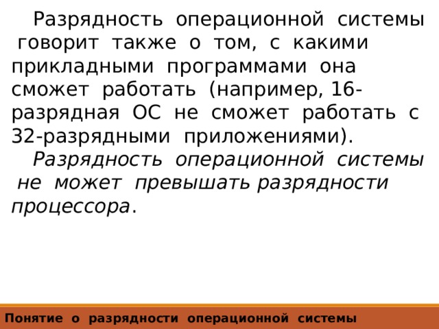 Разрядность операционной системы говорит также о том, с какими прикладными программами она сможет работать (например, 16-разрядная ОС не сможет работать с 32-разрядными приложениями). Разрядность операционной системы не может превышать разрядности процессора . Понятие о разрядности операционной системы 