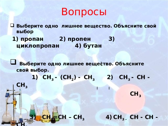 Вопросы Выберите одно лишнее вещество. Объясните свой выбор  1) пропан 2) пропен 3) циклопропан 4) бутан   Выберите одно лишнее вещество. Объясните свой выбор.  1)  СН 3 -  (СН 2 ) -  СН 3 2) СH 3 -  CН - СH 3  СН 3    3) СН 2 =СН – СН 3 4)  СH 3 - CН - CН - СH 3   CH 3 CH 3 