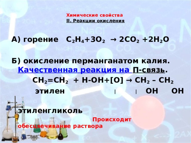 Химические свойства  II. Реакции окисления   А) горение С 2 Н 4 +3О 2 → 2СО 2 +2Н 2 О  Б) окисление перманганатом калия. Качественная реакция на П-связь .  СН 2 =СН 2 + Н-ОН+[О] → CH 2 – CH 2  этилен OH OH  этиленгликоль  Происходит обесцвечивание раствора 