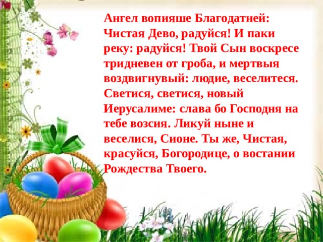 Ангел вопияше Благодатней: Чистая Дево, радуйся! И паки реку: радуйся! Твой Сын воскресе тридневен от гроба, и мертвыя воздвигнувый: людие, веселитеся. Светися, светися, новый Иерусалиме: слава бо Господня на тебе возсия. Ликуй ныне и веселися, Сионе. Ты же, Чистая, красуйся, Богородице, о востании Рождества Твоего. 