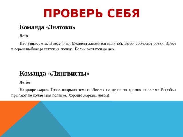 Проверь себя Команда «Знатоки» Лето Наступило лето. В лесу тихо. Медведи лакомятся малиной. Белки собирают орехи. Зайки в серых шубках резвятся на поляне. Волки охотятся на них.    Команда «Лингвисты» Летом На дворе жарко. Трава покрыла землю. Листья на деревьях громко шелестят. Воробьи прыгают по солнечной полянке. Хорошо жарким летом!