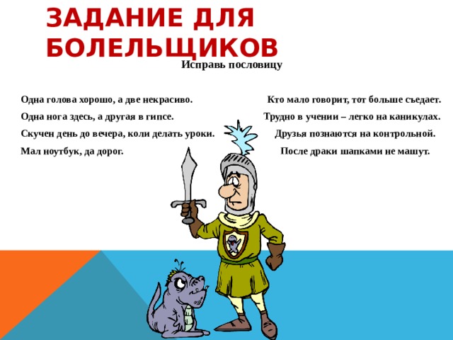 Задание для болельщиков Исправь пословицу   Одна голова хорошо, а две некрасиво. Кто мало говорит, тот больше съедает. Одна нога здесь, а другая в гипсе. Трудно в учении – легко на каникулах. Скучен день до вечера, коли делать уроки. Друзья познаются на контрольной. Мал ноутбук, да дорог. После драки шапками не машут.