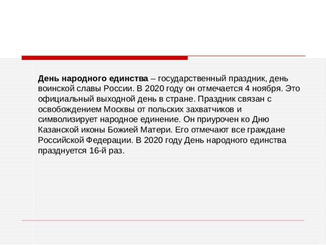     День народного единства – государственный праздник, день воинской славы России. В 2020 году он отмечается 4 ноября. Это официальный выходной день в стране. Праздник связан с освобождением Москвы от польских захватчиков и символизирует народное единение. Он приурочен ко Дню Казанской иконы Божией Матери. Его отмечают все граждане Российской Федерации. В 2020 году День народного единства празднуется 16-й раз. 