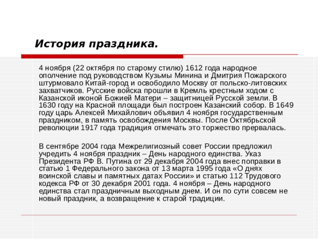 История праздника.     4 ноября (22 октября по старому стилю) 1612 года народное ополчение под руководством Кузьмы Минина и Дмитрия Пожарского штурмовало Китай-город и освободило Москву от польско-литовских захватчиков. Русские войска прошли в Кремль крестным ходом с Казанской иконой Божией Матери – защитницей Русской земли. В 1630 году на Красной площади был построен Казанский собор. В 1649 году царь Алексей Михайлович объявил 4 ноября государственным праздником, в память освобождения Москвы. После Октябрьской революции 1917 года традиция отмечать это торжество прервалась.   В сентябре 2004 года Межрелигиозный совет России предложил учредить 4 ноября праздник – День народного единства. Указ Президента РФ В. Путина от 29 декабря 2004 года внес поправки в статью 1 Федерального закона от 13 марта 1995 года «О днях воинской славы и памятных датах России» и статью 112 Трудового кодекса РФ от 30 декабря 2001 года. 4 ноября – День народного единства стал праздничным выходным днем. И он по сути совсем не новый праздник, а возвращение к старой традиции. 