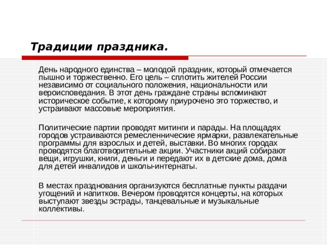 Традиции праздника.   День народного единства – молодой праздник, который отмечается пышно и торжественно. Его цель – сплотить жителей России независимо от социального положения, национальности или вероисповедания. В этот день граждане страны вспоминают историческое событие, к которому приурочено это торжество, и устраивают массовые мероприятия.   Политические партии проводят митинги и парады. На площадях городов устраиваются ремесленнические ярмарки, развлекательные программы для взрослых и детей, выставки. Во многих городах проводятся благотворительные акции. Участники акций собирают вещи, игрушки, книги, деньги и передают их в детские дома, дома для детей инвалидов и школы-интернаты.   В местах празднования организуются бесплатные пункты раздачи угощений и напитков. Вечером проводятся концерты, на которых выступают звезды эстрады, танцевальные и музыкальные коллективы. 