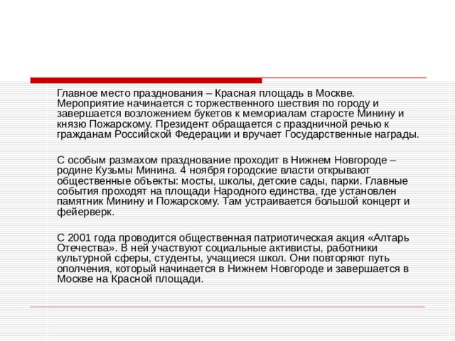   Главное место празднования – Красная площадь в Москве. Мероприятие начинается с торжественного шествия по городу и завершается возложением букетов к мемориалам старосте Минину и князю Пожарскому. Президент обращается с праздничной речью к гражданам Российской Федерации и вручает Государственные награды.   С особым размахом празднование проходит в Нижнем Новгороде – родине Кузьмы Минина. 4 ноября городские власти открывают общественные объекты: мосты, школы, детские сады, парки. Главные события проходят на площади Народного единства, где установлен памятник Минину и Пожарскому. Там устраивается большой концерт и фейерверк.   С 2001 года проводится общественная патриотическая акция «Алтарь Отечества». В ней участвуют социальные активисты, работники культурной сферы, студенты, учащиеся школ. Они повторяют путь ополчения, который начинается в Нижнем Новгороде и завершается в Москве на Красной площади. 