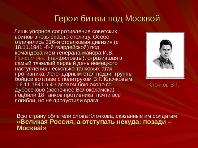 Герои битвы под Москвой   Лишь упорное сопротивление советских воинов вновь спасло столицу. Особо отличились 316-я стрелковая дивизия (с 18.11.1941 -8-й гвардейской) под командованием генерала-майора И.В. Панфилова (панфиловцы), отразившая в самый тяжелый первый день немецкого наступления несколько танковых атак противника. Легендарным стал подвиг группы бойцов во главе с политруком В.Г. Клочковым. 16.11.1941 в 4-часовом бою около ст. Дубосеково (восточнее Волоколамска) подбили 18 танков противника, почти все погибли, но не пропустили врага. Клочков В.Г. Всю страну облетели слова Клочкова, сказанные им солдатам: «Великая Россия, а отступать некуда: позади –Москва!»  