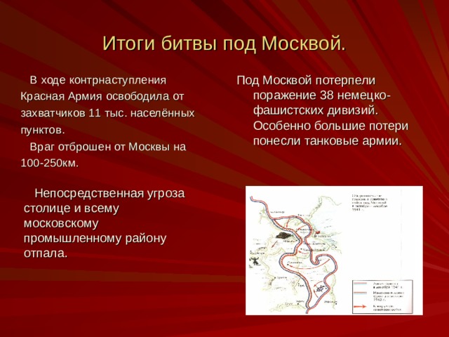 Итоги битвы под Москвой. Под Москвой потерпели поражение 38 немецко-фашистских дивизий. Особенно большие потери понесли танковые армии.  В ходе контрнаступления Красная Армия освободила от захватчиков 11 тыс. населённых пунктов.  Враг отброшен от Москвы на 100-250км.  Непосредственная угроза столице и всему московскому промышленному району отпала. 