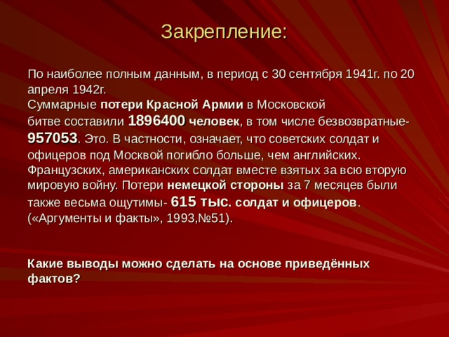 Закрепление:    По наиболее полным данным, в период с 30 сентября 1941г. по 20 апреля 1942г. Суммарные потери Красной Армии в Московской битве составили 1896400 человек , в том числе безвозвратные- 957053 . Это. В частности, означает, что советских солдат и офицеров под Москвой погибло больше, чем английских. Французских, американских солдат вместе взятых за всю вторую мировую войну. Потери немецкой стороны за 7 месяцев были также весьма ощутимы- 615 тыс . солдат и офицеров . («Аргументы и факты», 1993,№51). Какие выводы можно сделать на основе приведённых фактов? 