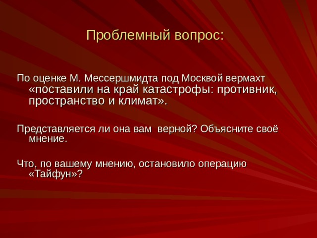 Проблемный вопрос: По оценке М. Мессершмидта под Москвой вермахт «поставили на край катастрофы: противник, пространство и климат». Представляется ли она вам верной? Объясните своё мнение. Что, по вашему мнению, остановило операцию «Тайфун»?   