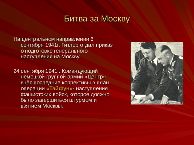 Битва за Москву На центральном направлении 6 сентября 1941г. Гитлер отдал приказ о подготовке генерального наступления на Москву. 24 сентября 1941г. Командующий немецкой группой армий «Центр» внёс последние коррективы в план операции «Тайфун» - наступления фашистских войск, которое должно было завершиться штурмом и взятием Москвы. 