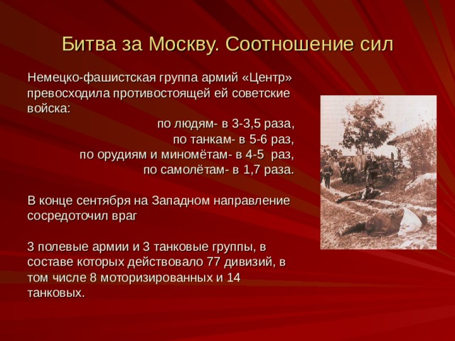 Битва за Москву. Соотношение сил Немецко-фашистская группа армий «Центр» превосходила противостоящей ей советские войска:  по людям- в 3-3 ,5 раза,  по танкам- в 5-6 раз,  по орудиям и миномётам- в 4-5 раз,  по самолётам- в 1,7 раза. В конце сентября на Западном направление сосредоточил враг 3 полевые армии и 3 танковые группы, в составе которых действовало 77 дивизий, в том числе 8 моторизированных и 14 танковых. 