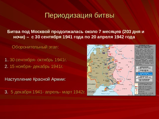 Периодизация битвы Битва под Москвой продолжалась около 7 месяцев (203 дня и ночи) – с 30 сентября 1941 года по 20 апреля 1942 года   Оборонительный этап: 1 . 30 сентября- октябрь 1941г. 2. 15 ноября- декабрь 1941г. Наступление Красной Армии: 3. 5 декабря 1941- апрель- март 1942г. 