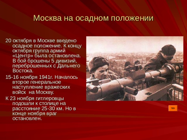 Москва на осадном положении 20 октября в Москве введено осадное положение. К концу октября группа армий «Центр» была остановлена. В бой брошены 5 дивизий, переброшенных с Дальнего Востока. 15-16 ноября 1941г. Началось второе генеральное наступление вражеских войск на Москву. К 23 ноября гитлеровцы подошли к столице на расстояние 25-30 км. Но в конце ноября враг остановлен. 