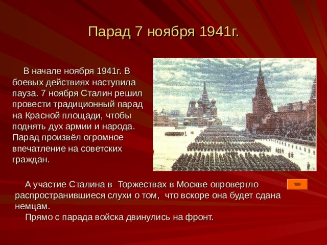 Парад 7 ноября 1941г.  В начале ноября 1941г. В боевых действиях наступила пауза. 7 ноября Сталин решил провести традиционный парад на Красной площади, чтобы поднять дух армии и народа. Парад произвёл огромное впечатление на советских граждан.  А участие Сталина в Торжествах в Москве опровергло распространившиеся слухи о том, что вскоре она будет сдана немцам.  Прямо с парада войска двинулись на фронт. 