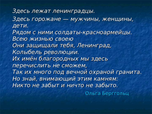  Здесь лежат ленинградцы.  Здесь горожане — мужчины, женщины, дети.  Рядом с ними солдаты-красноармейцы.  Всею жизнью своею  Они защищали тебя, Ленинград,  Колыбель революции.  Их имён благородных мы здесь перечислить не сможем,  Так их много под вечной охраной гранита.  Но знай, внимающий этим камням:  Никто не забыт и ничто не забыто.  Ольга Берггольц  