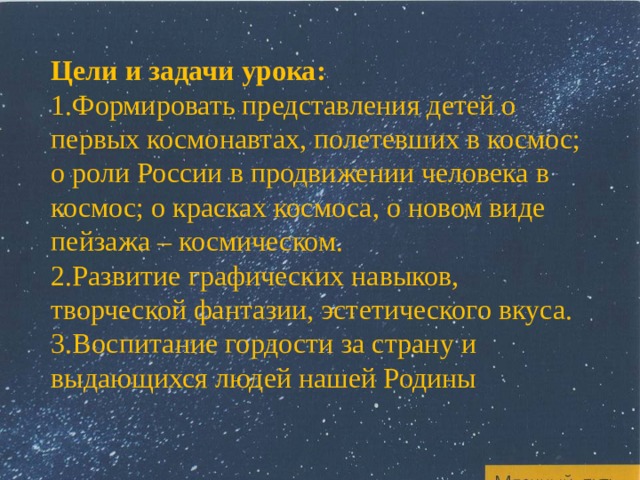 Цели и задачи урока: Формировать представления детей о первых космонавтах, полетевших в космос; о роли России в продвижении человека в космос; о красках космоса, о новом виде пейзажа – космическом. Развитие графических навыков, творческой фантазии, эстетического вкуса. Воспитание гордости за страну и выдающихся людей нашей Родины 