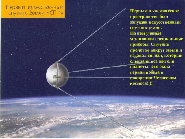Первым в космическое пространство был запущен искусственный спутник земли. На нём учёные установили специальные приборы. Спутник пролетал вокруг земли и издавал сигнал, который слышали все жители планеты. Это была первая победа в покорении Человеком космоса!!!! 