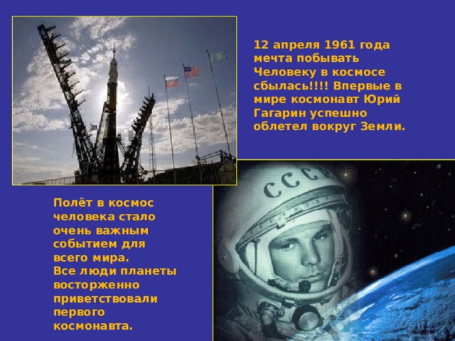 12 апреля 1961 года мечта побывать Человеку в космосе сбылась!!!! Впервые в мире космонавт Юрий Гагарин успешно облетел вокруг Земли.  Полёт в космос человека стало очень важным событием для всего мира. Все люди планеты восторженно приветствовали первого космонавта. 