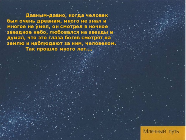  Давным-давно, когда человек был очень древним, много не знал и многое не умел, он смотрел в ночное звездное небо, любовался на звезды и думал, что это глаза богов смотрят на землю и наблюдают за ним, человеком.  Так прошло много лет….  